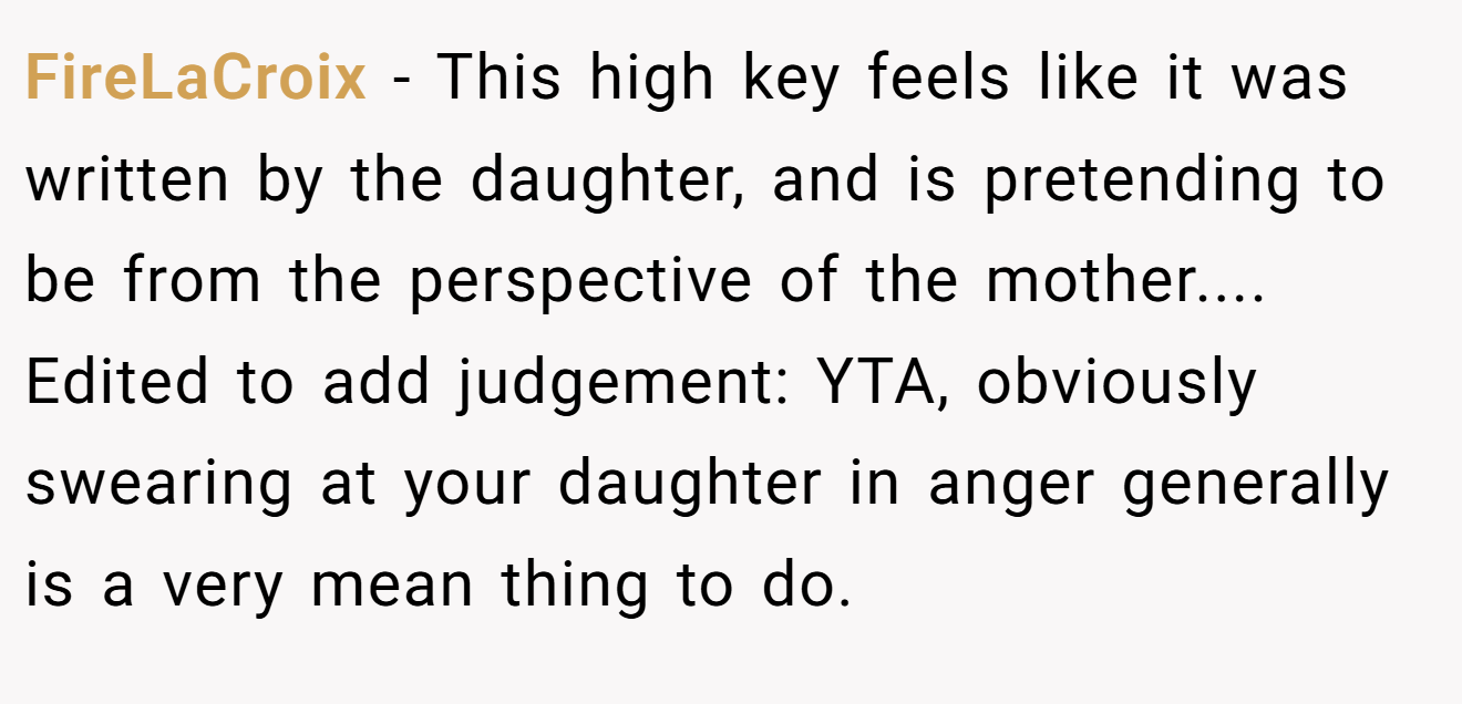 FireLaCroix - This high key feels like it was written by the daughter, and is pretending to be from the perspective of the mother.... Edited to add judgement: YTA, obviously swearing at your daughter in anger generally is a very mean thing to do.
