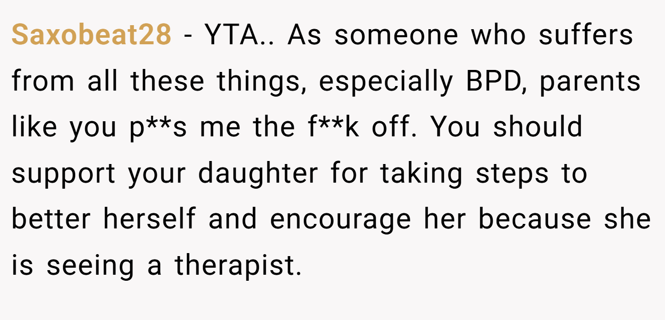 Saxobeat28 - YTA.. As someone who suffers from all these things, especially BPD, parents like you p**s me the f**k off. You should support your daughter for taking steps to better herself and encourage her because she is seeing a therapist.