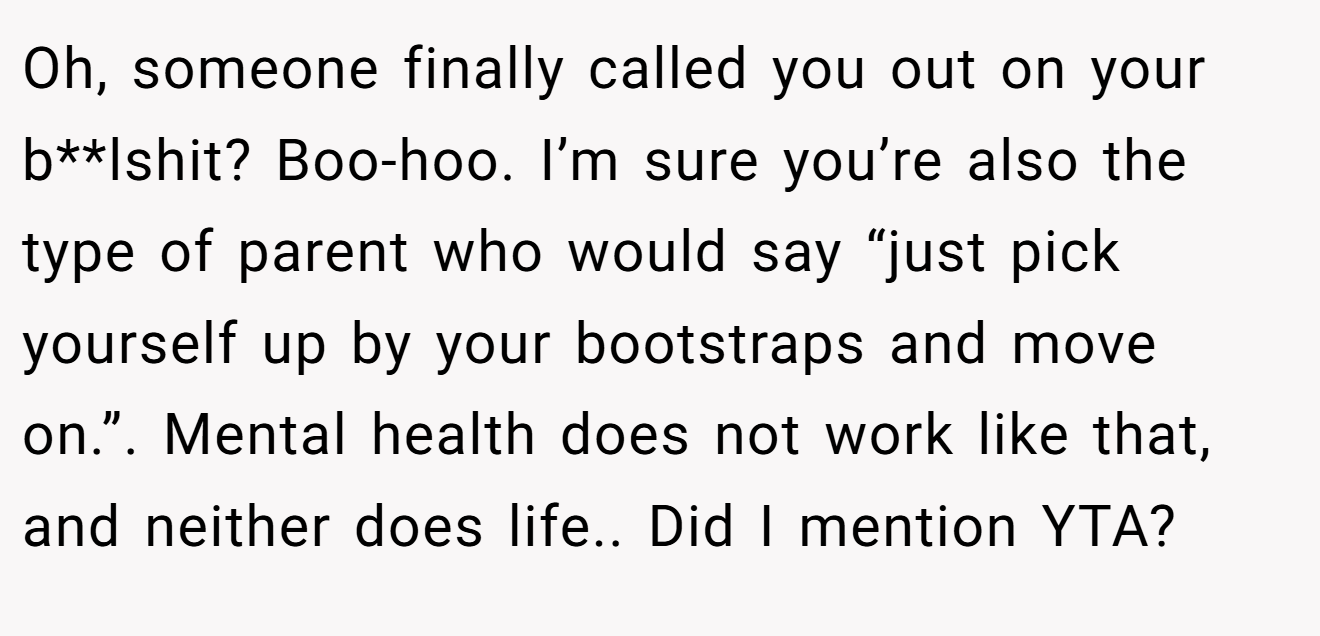 Oh, someone finally called you out on your b**lshit? Boo-hoo. I’m sure you’re also the type of parent who would say “just pick yourself up by your bootstraps and move on.”. Mental health does not work like that, and neither does life.. Did I mention YTA?