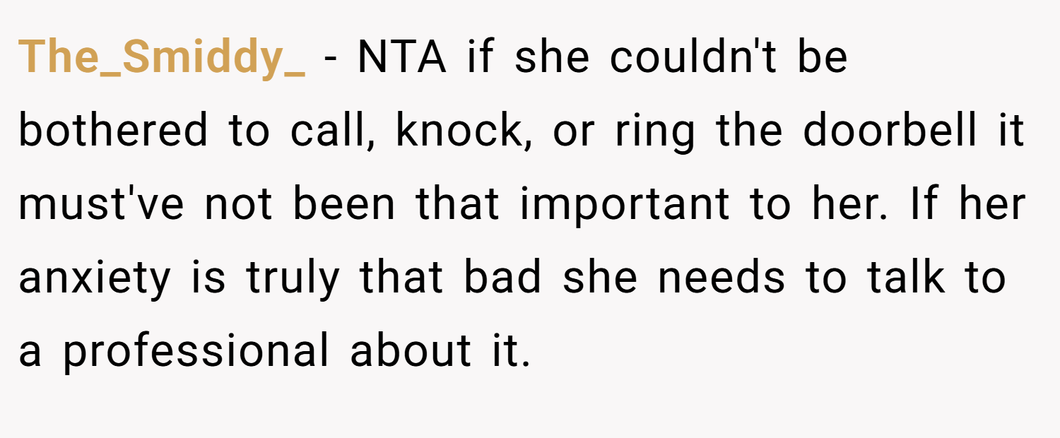 The_Smiddy_ − NTA if she couldn't be bothered to call, knock, or ring the doorbell it must've not been that important to her. If her anxiety is truly that bad she needs to talk to a professional about it.