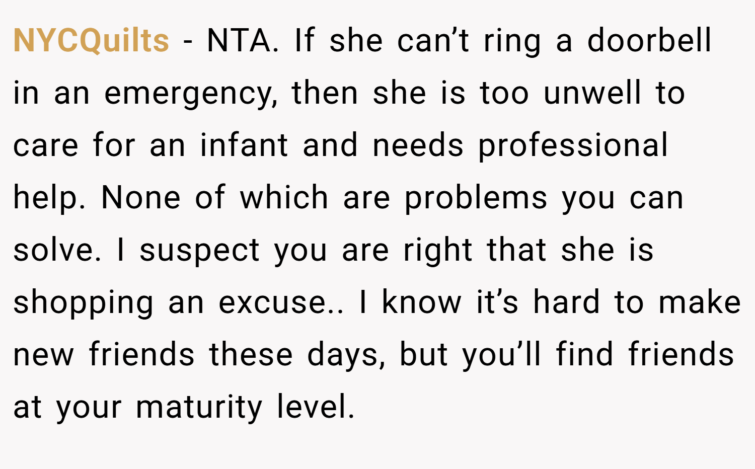 NYCQuilts − NTA. If she can’t ring a doorbell in an emergency, then she is too unwell to care for an infant and needs professional help. None of which are problems you can solve. I suspect you are right that she is shopping an excuse.. I know it’s hard to make new friends these days, but you’ll find friends at your maturity level.