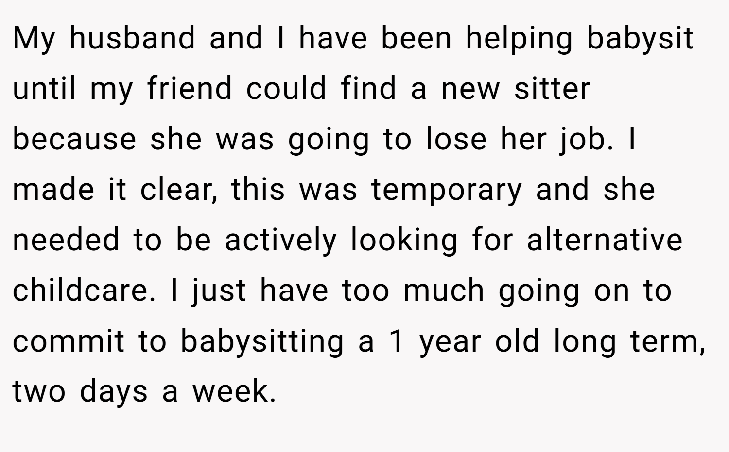 My husband and I have been helping babysit until my friend could find a new sitter because she was going to lose her job. I made it clear, this was temporary and she needed to be actively looking for alternative childcare. I just have too much going on to commit to babysitting a 1 year old long term, two days a week.