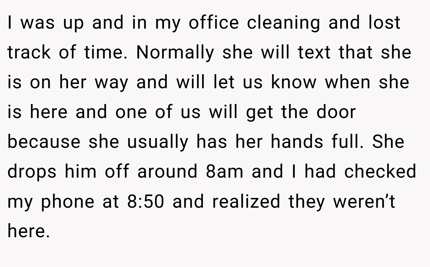 I was up and in my office cleaning and lost track of time. Normally she will text that she is on her way and will let us know when she is here and one of us will get the door because she usually has her hands full. She drops him off around 8am and I had checked my phone at 8:50 and realized they weren’t here.