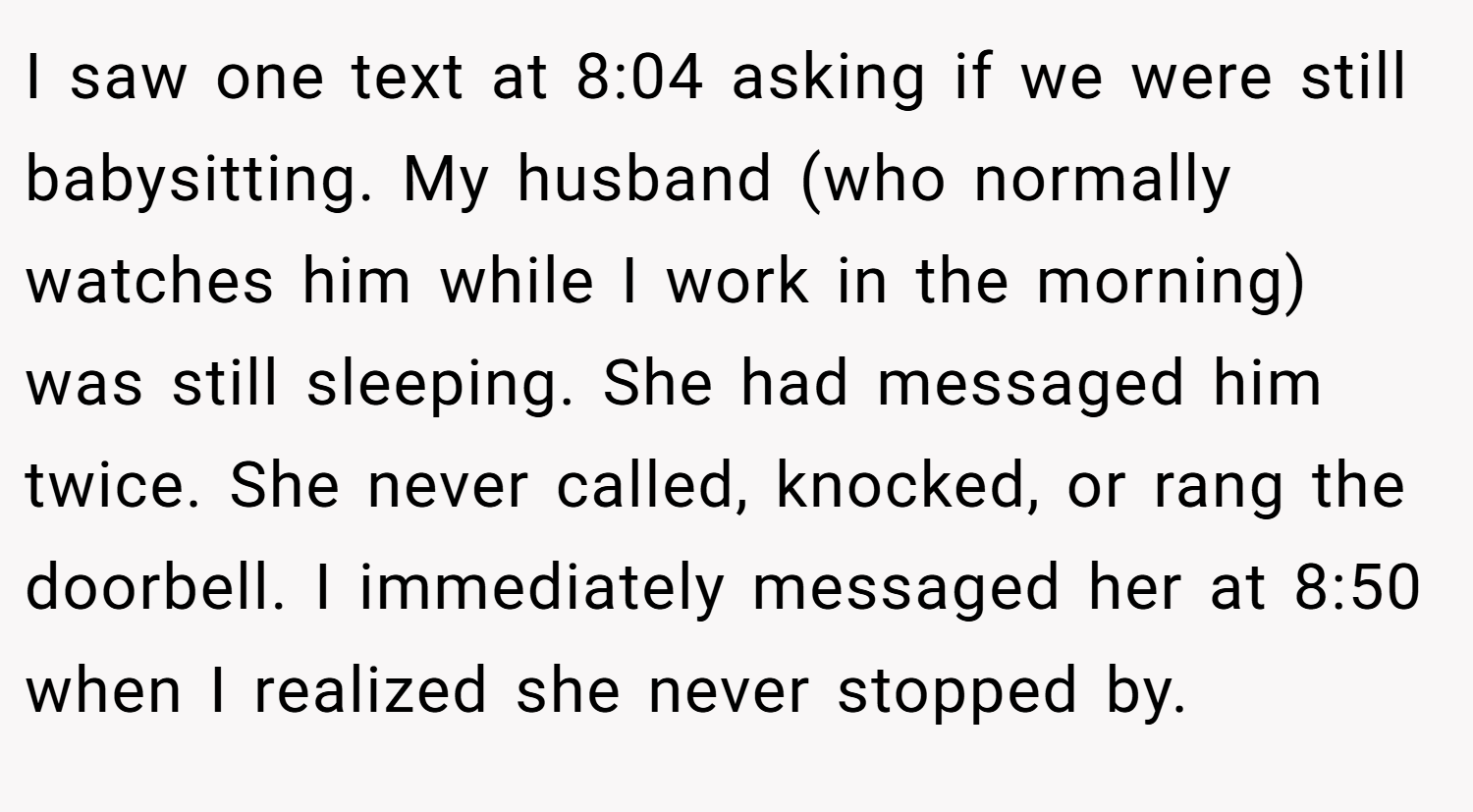 I saw one text at 8:04 asking if we were still babysitting. My husband (who normally watches him while I work in the morning) was still sleeping. She had messaged him twice. She never called, knocked, or rang the doorbell. I immediately messaged her at 8:50 when I realized she never stopped by.