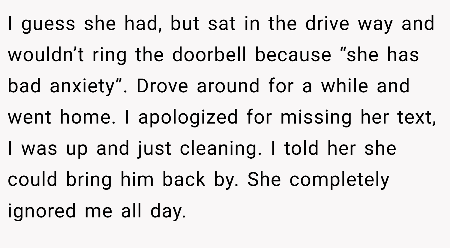 I guess she had, but sat in the drive way and wouldn’t ring the doorbell because “she has bad anxiety”. Drove around for a while and went home. I apologized for missing her text, I was up and just cleaning. I told her she could bring him back by. She completely ignored me all day.