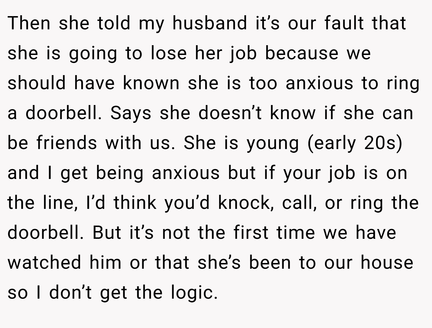 Then she told my husband it’s our fault that she is going to lose her job because we should have known she is too anxious to ring a doorbell. Says she doesn’t know if she can be friends with us. She is young (early 20s) and I get being anxious but if your job is on the line, I’d think you’d knock, call, or ring the doorbell. But it’s not the first time we have watched him or that she’s been to our house so I don’t get the logic.