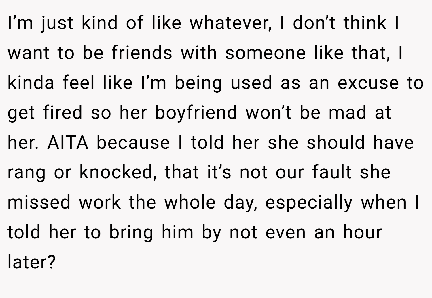 I’m just kind of like whatever, I don’t think I want to be friends with someone like that, I kinda feel like I’m being used as an excuse to get fired so her boyfriend won’t be mad at her. AITA because I told her she should have rang or knocked, that it’s not our fault she missed work the whole day, especially when I told her to bring him by not even an hour later?