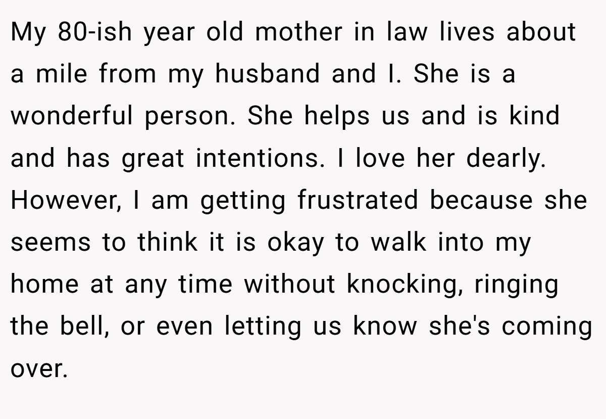 My 80-ish year old mother in law lives about a mile from my husband and I. She is a wonderful person. She helps us and is kind and has great intentions. I love her dearly. However, I am getting frustrated because she seems to think it is okay to walk into my home at any time without knocking, ringing the bell, or even letting us know she's coming over.