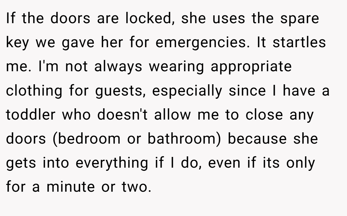 If the doors are locked, she uses the spare key we gave her for emergencies. It startles me. I'm not always wearing appropriate clothing for guests, especially since I have a toddler who doesn't allow me to close any doors (bedroom or bathroom) because she gets into everything if I do, even if its only for a minute or two.