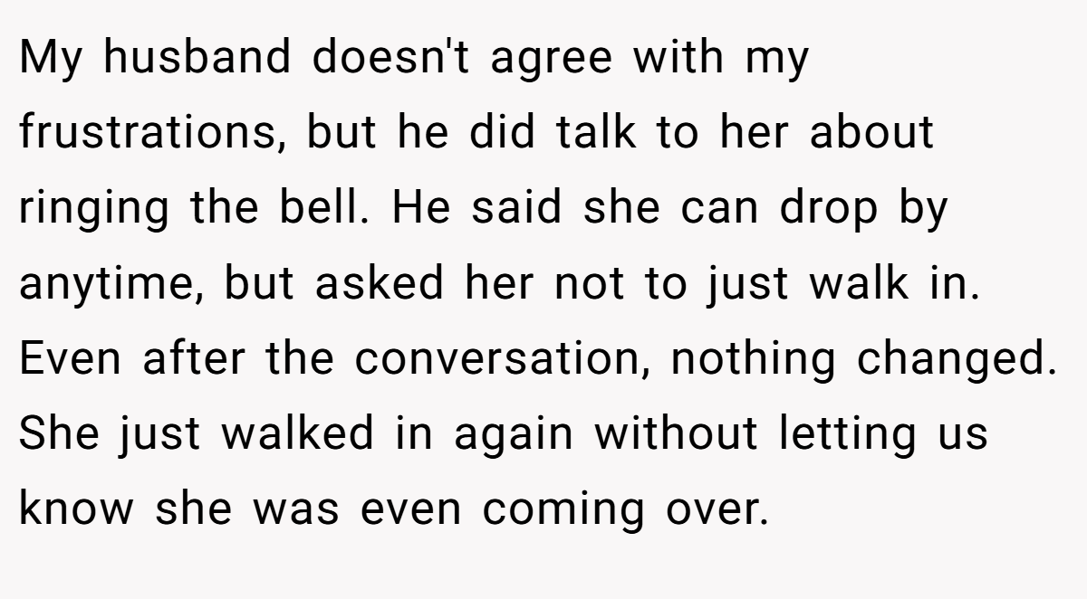 My husband doesn't agree with my frustrations, but he did talk to her about ringing the bell. He said she can drop by anytime, but asked her not to just walk in. Even after the conversation, nothing changed. She just walked in again without letting us know she was even coming over.