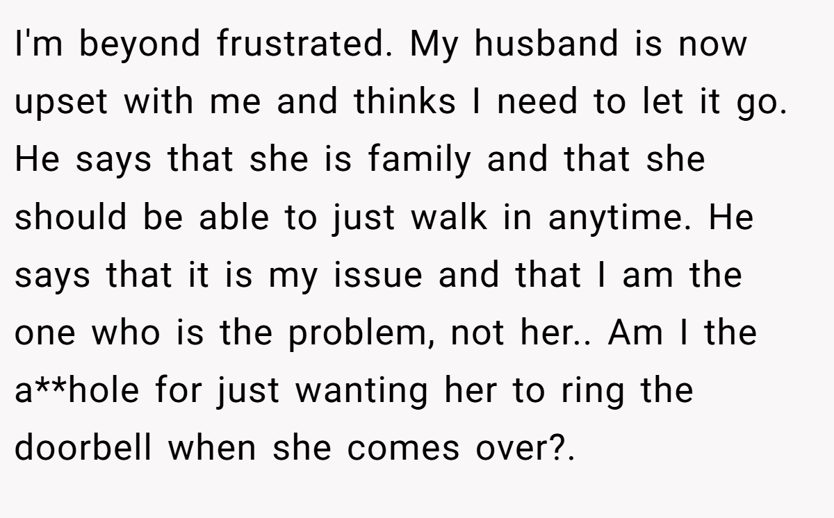 I'm beyond frustrated. My husband is now upset with me and thinks I need to let it go. He says that she is family and that she should be able to just walk in anytime. He says that it is my issue and that I am the one who is the problem, not her.. Am I the a**hole for just wanting her to ring the doorbell when she comes over?. ​