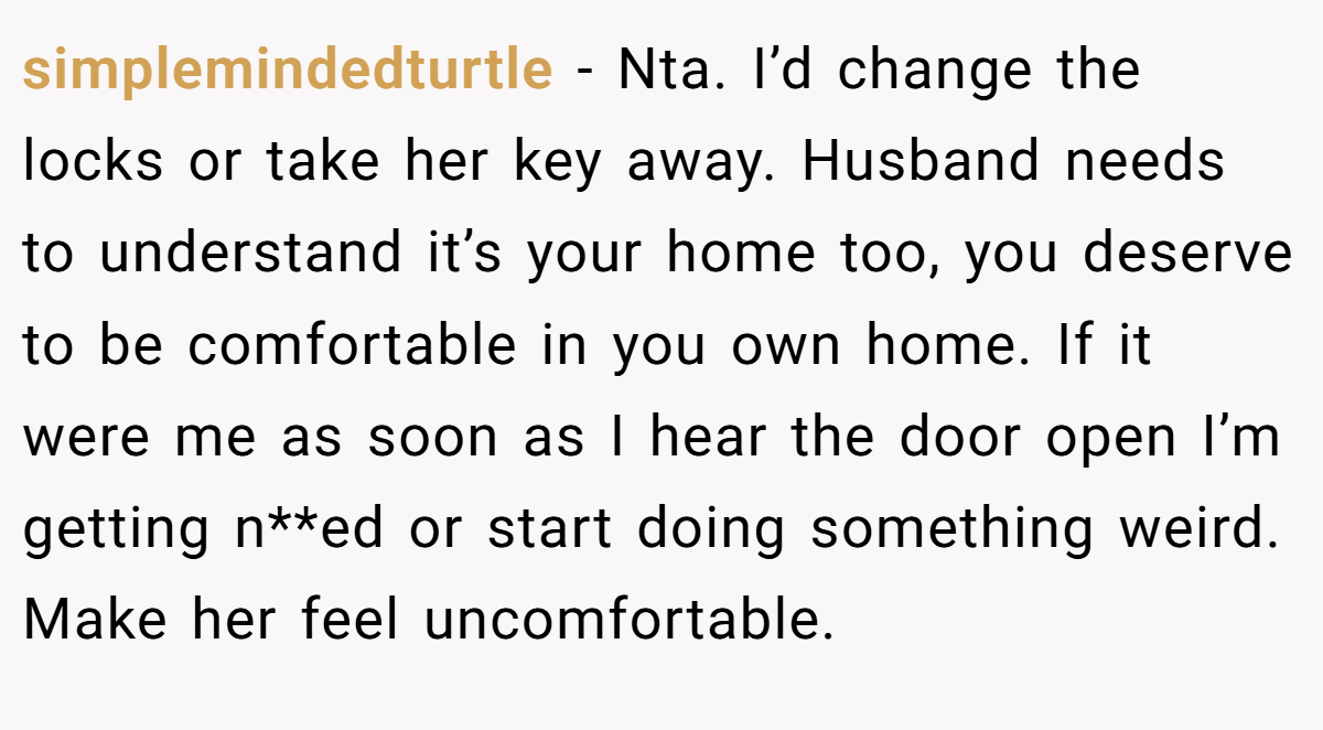 simplemindedturtle - Nta. I’d change the locks or take her key away. Husband needs to understand it’s your home too, you deserve to be comfortable in you own home. If it were me as soon as I hear the door open I’m getting n**ed or start doing something weird. Make her feel uncomfortable.