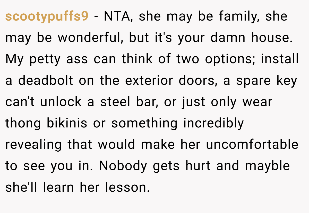 scootypuffs9 - NTA, she may be family, she may be wonderful, but it's your damn house. My petty ass can think of two options; install a deadbolt on the exterior doors, a spare key can't unlock a steel bar, or just only wear thong bikinis or something incredibly revealing that would make her uncomfortable to see you in. Nobody gets hurt and mayble she'll learn her lesson.