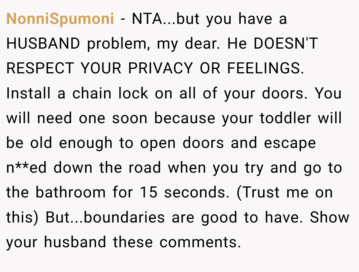 NonniSpumoni - NTA...but you have a HUSBAND problem, my dear. He DOESN'T RESPECT YOUR PRIVACY OR FEELINGS. Install a chain lock on all of your doors. You will need one soon because your toddler will be old enough to open doors and escape n**ed down the road when you try and go to the bathroom for 15 seconds. (Trust me on this) But...boundaries are good to have. Show your husband these comments.