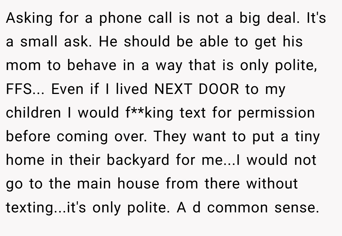 Asking for a phone call is not a big deal. It's a small ask. He should be able to get his mom to behave in a way that is only polite, FFS... Even if I lived NEXT DOOR to my children I would f**king text for permission before coming over. They want to put a tiny home in their backyard for me...I would not go to the main house from there without texting...it's only polite. A d common sense.