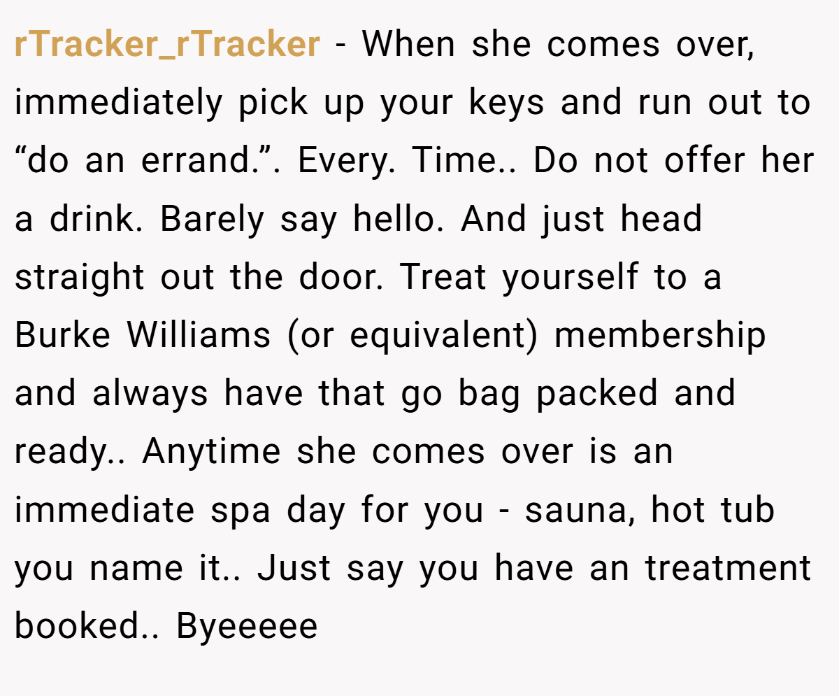 rTracker_rTracker - When she comes over, immediately pick up your keys and run out to “do an errand.”. Every. Time.. Do not offer her a drink. Barely say hello. And just head straight out the door. Treat yourself to a Burke Williams (or equivalent) membership and always have that go bag packed and ready.. Anytime she comes over is an immediate spa day for you - sauna, hot tub you name it.. Just say you have an treatment booked.. Byeeeee
