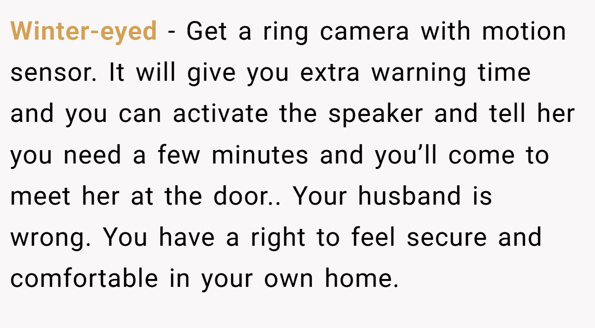 Winter-eyed - Get a ring camera with motion sensor. It will give you extra warning time and you can activate the speaker and tell her you need a few minutes and you’ll come to meet her at the door.. Your husband is wrong. You have a right to feel secure and comfortable in your own home.