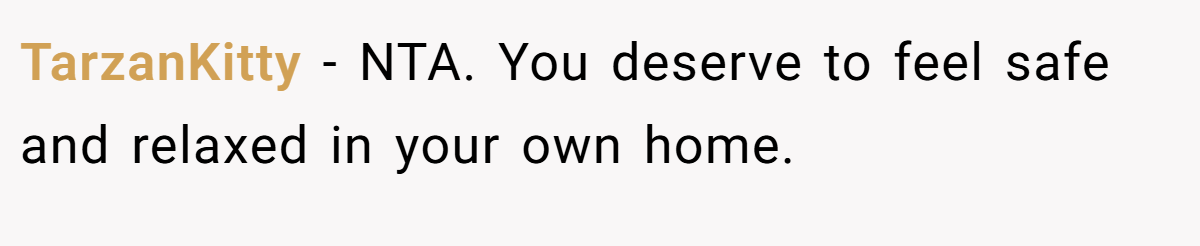 TarzanKitty - NTA. You deserve to feel safe and relaxed in your own home.