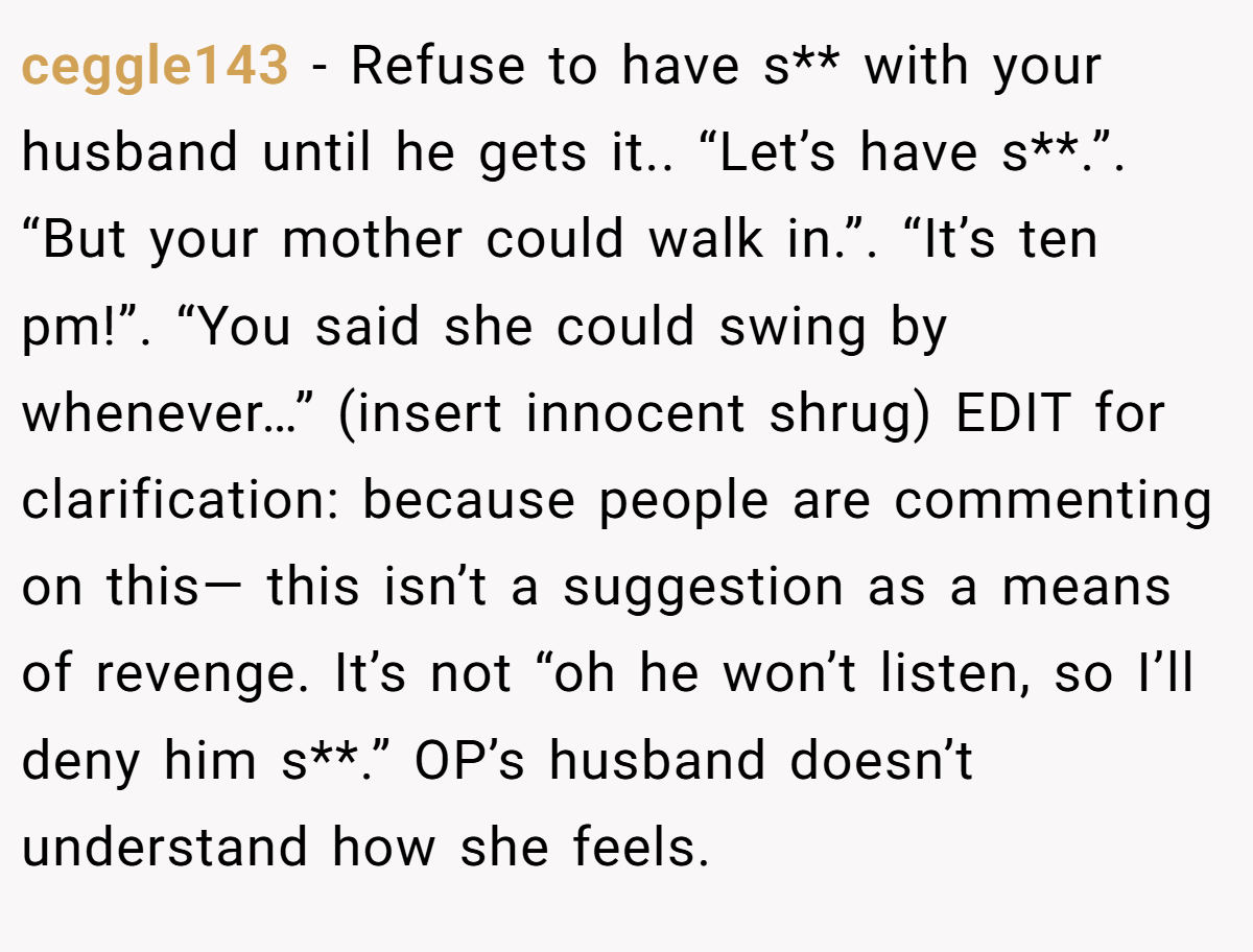 ceggle143 - Refuse to have s** with your husband until he gets it.. “Let’s have s**.”. “But your mother could walk in.”. “It’s ten pm!”. “You said she could swing by whenever…” (insert innocent shrug) EDIT for clarification: because people are commenting on this— this isn’t a suggestion as a means of revenge. It’s not “oh he won’t listen, so I’ll deny him s**.” OP’s husband doesn’t understand how she feels.