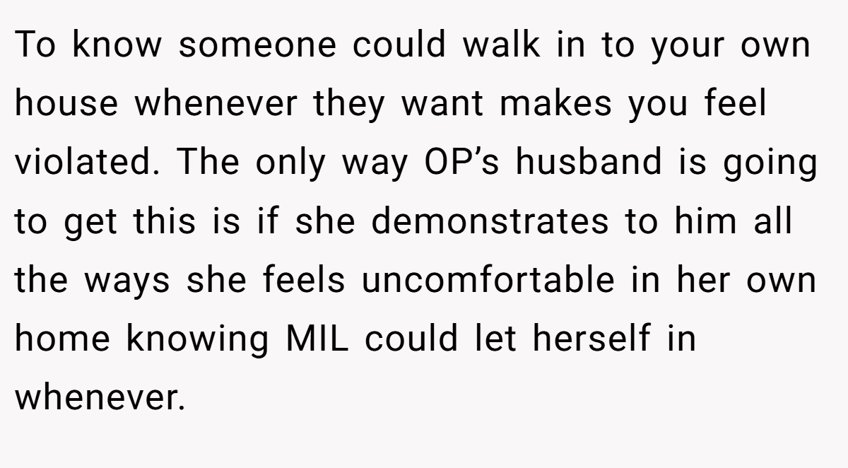 To know someone could walk in to your own house whenever they want makes you feel violated. The only way OP’s husband is going to get this is if she demonstrates to him all the ways she feels uncomfortable in her own home knowing MIL could let herself in whenever.