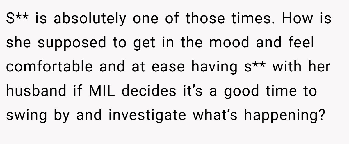 S** is absolutely one of those times. How is she supposed to get in the mood and feel comfortable and at ease having s** with her husband if MIL decides it’s a good time to swing by and investigate what’s happening?