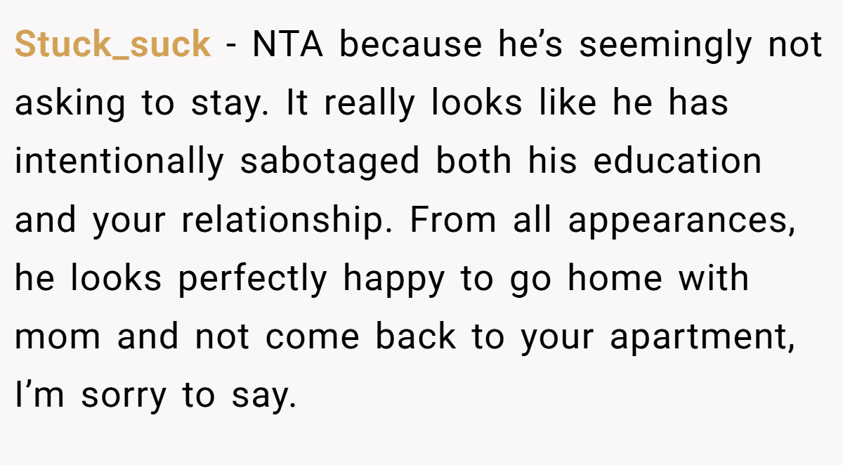 Stuck_suck − NTA because he’s seemingly not asking to stay. It really looks like he has intentionally sabotaged both his education and your relationship. From all appearances, he looks perfectly happy to go home with mom and not come back to your apartment, I’m sorry to say.