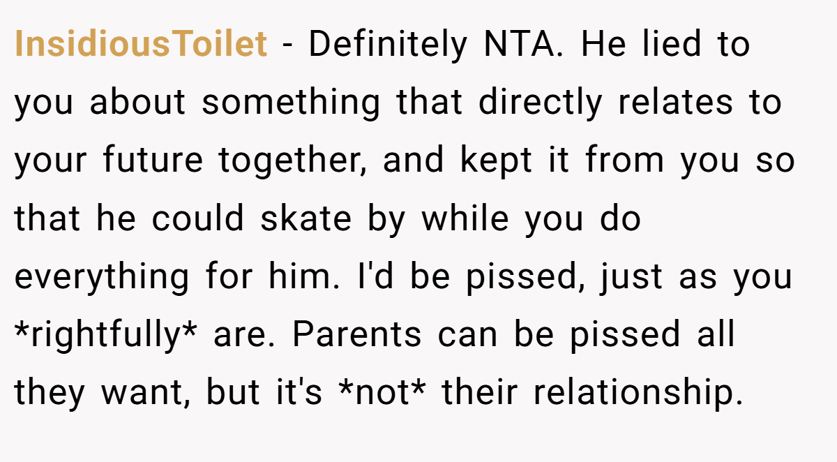 InsidiousToilet − Definitely NTA. He lied to you about something that directly relates to your future together, and kept it from you so that he could skate by while you do everything for him. I'd be pissed, just as you *rightfully* are. Parents can be pissed all they want, but it's *not* their relationship.