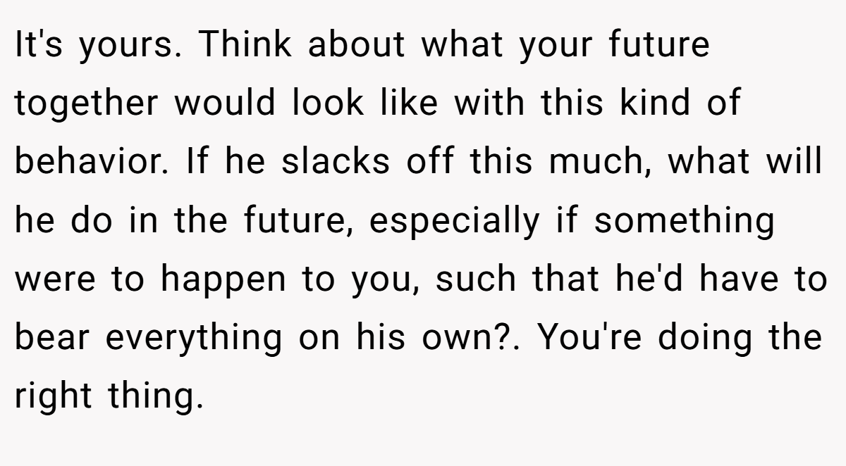 It's yours. Think about what your future together would look like with this kind of behavior. If he slacks off this much, what will he do in the future, especially if something were to happen to you, such that he'd have to bear everything on his own?. You're doing the right thing.