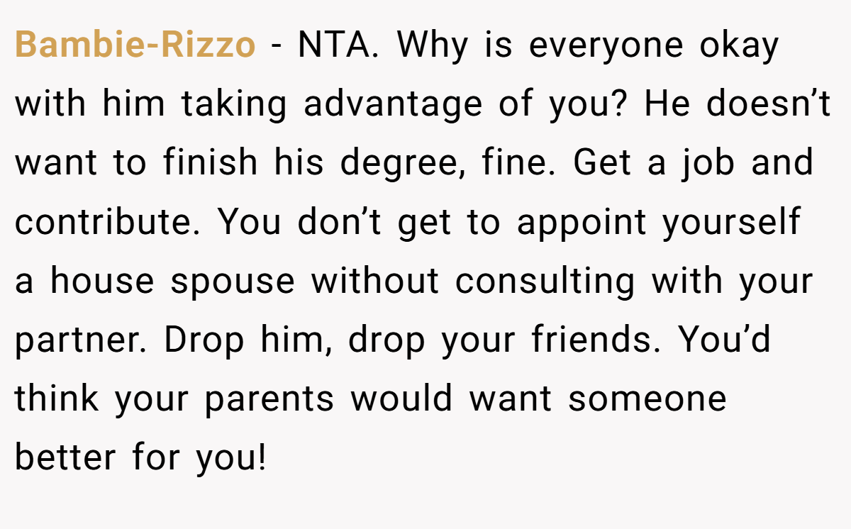 Bambie-Rizzo − NTA. Why is everyone okay with him taking advantage of you? He doesn’t want to finish his degree, fine. Get a job and contribute. You don’t get to appoint yourself a house spouse without consulting with your partner. Drop him, drop your friends. You’d think your parents would want someone better for you!