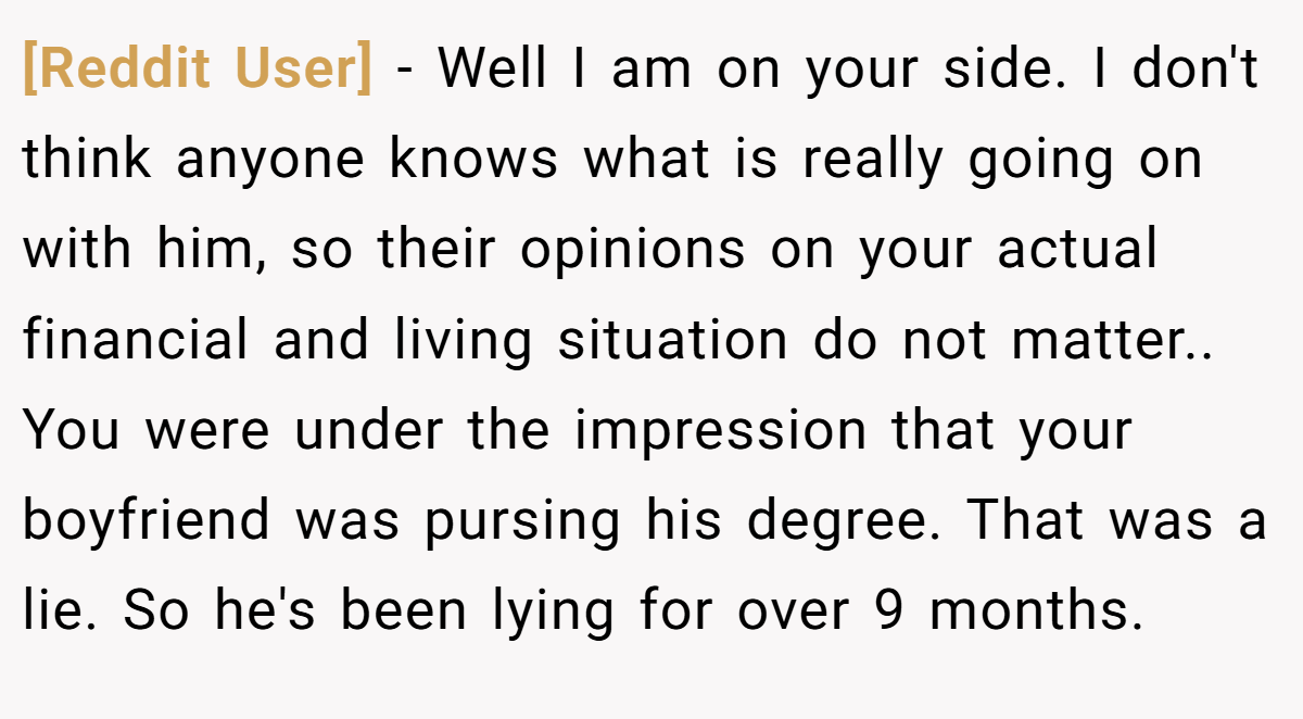 [Reddit User] − Well I am on your side. I don't think anyone knows what is really going on with him, so their opinions on your actual financial and living situation do not matter.. You were under the impression that your boyfriend was pursing his degree. That was a lie. So he's been lying for over 9 months.