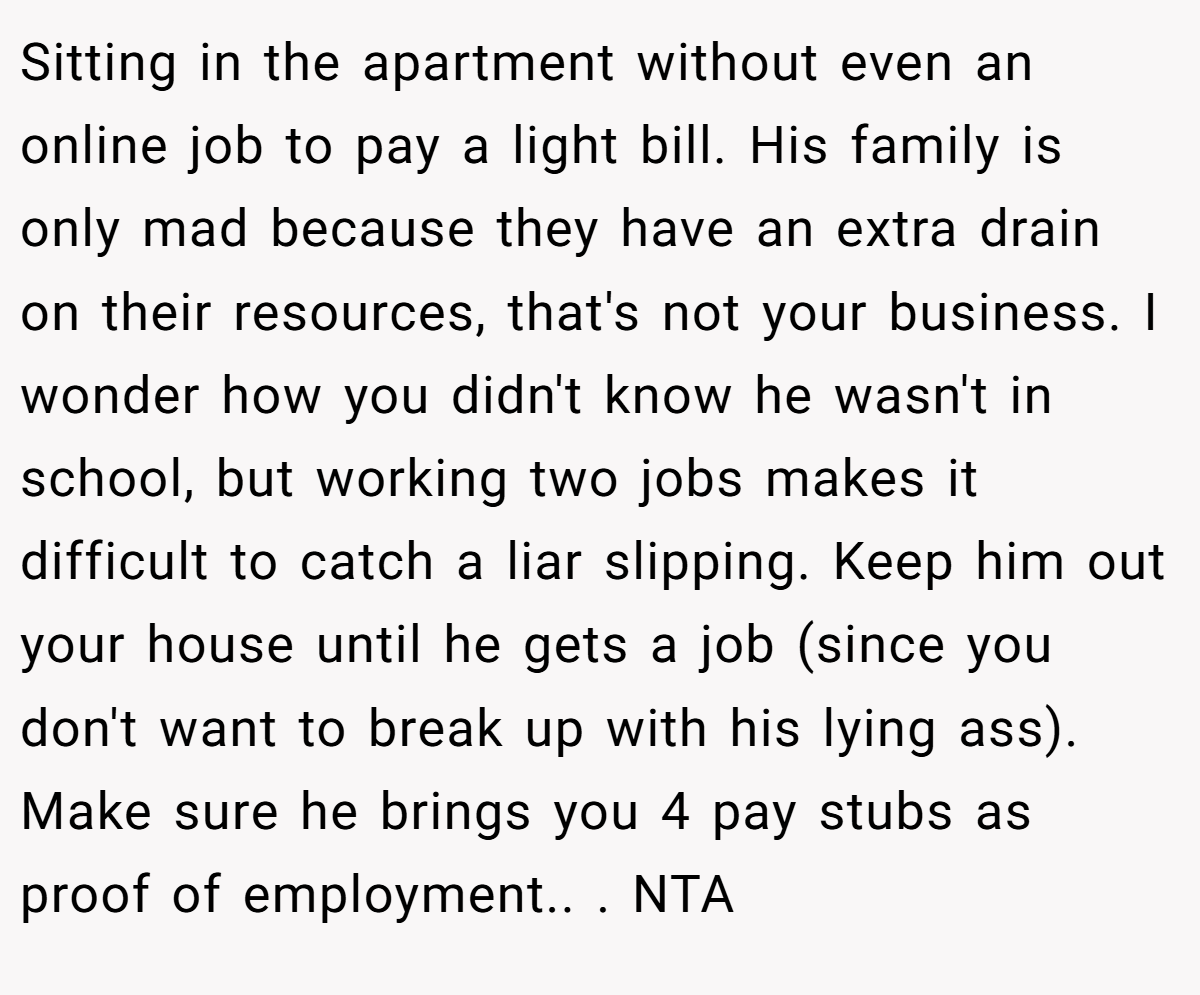 Sitting in the apartment without even an online job to pay a light bill. His family is only mad because they have an extra drain on their resources, that's not your business. I wonder how you didn't know he wasn't in school, but working two jobs makes it difficult to catch a liar slipping. Keep him out your house until he gets a job (since you don't want to break up with his lying ass). Make sure he brings you 4 pay stubs as proof of employment.. ​. NTA