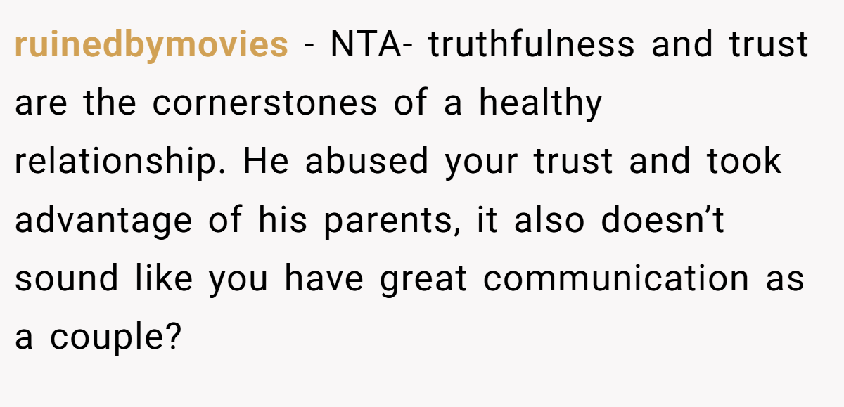 ruinedbymovies − NTA- truthfulness and trust are the cornerstones of a healthy relationship. He abused your trust and took advantage of his parents, it also doesn’t sound like you have great communication as a couple?