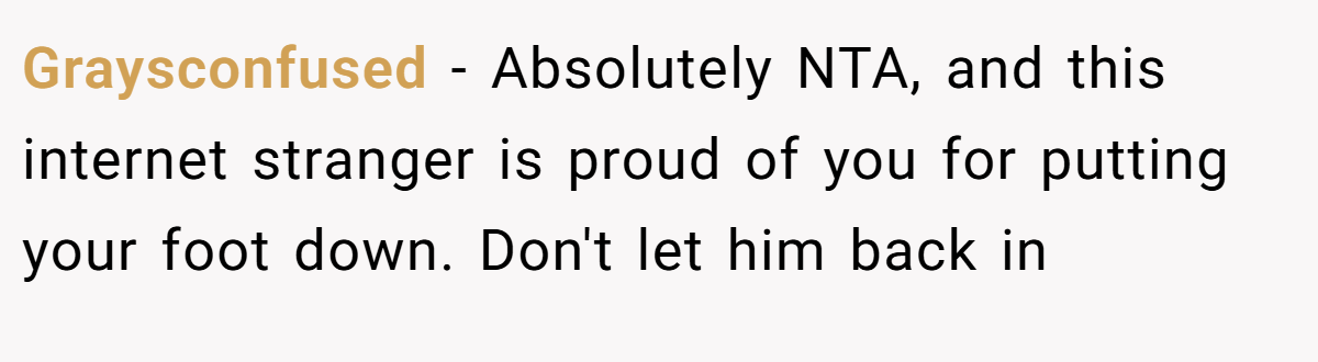 Graysconfused − Absolutely NTA, and this internet stranger is proud of you for putting your foot down. Don't let him back in
