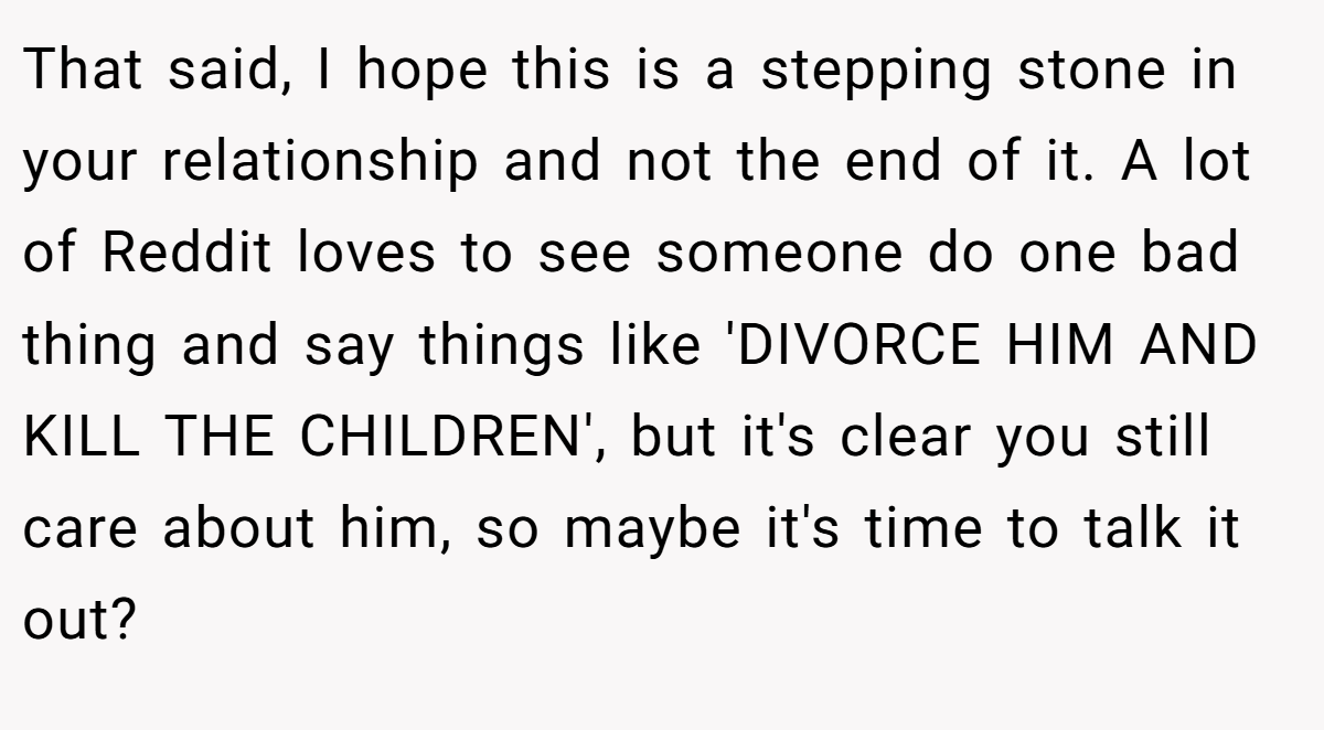 That said, I hope this is a stepping stone in your relationship and not the end of it. A lot of Reddit loves to see someone do one bad thing and say things like 'DIVORCE HIM AND KILL THE CHILDREN', but it's clear you still care about him, so maybe it's time to talk it out?