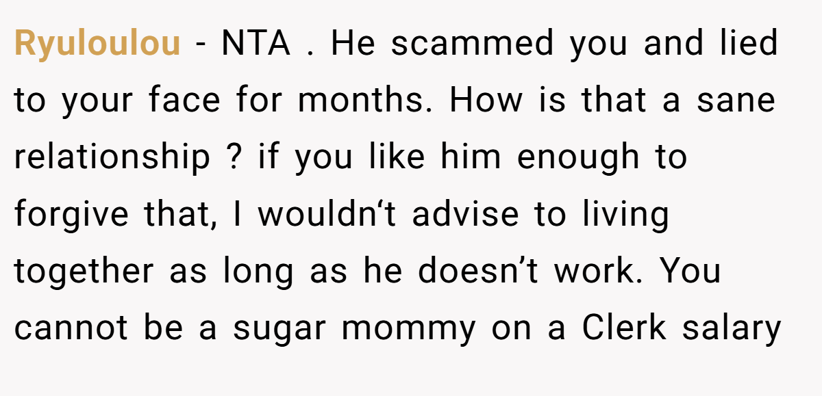 Ryuloulou − NTA . He scammed you and lied to your face for months. How is that a sane relationship ? if you like him enough to forgive that, I wouldn‘t advise to living together as long as he doesn’t work. You cannot be a sugar mommy on a Clerk salary