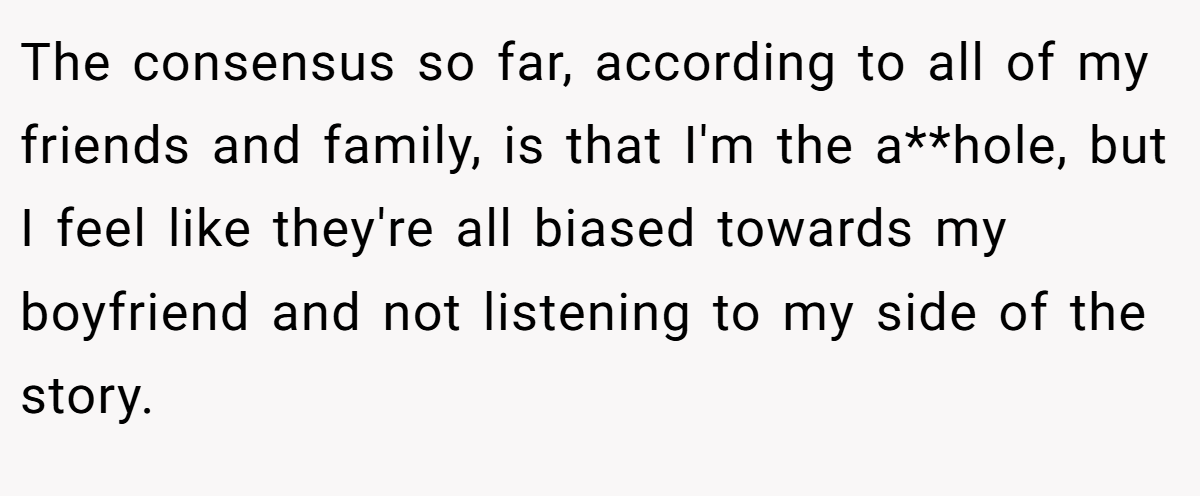 The consensus so far, according to all of my friends and family, is that I'm the a**hole, but I feel like they're all biased towards my boyfriend and not listening to my side of the story.