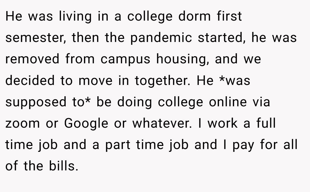 He was living in a college dorm first semester, then the pandemic started, he was removed from campus housing, and we decided to move in together. He *was supposed to* be doing college online via zoom or Google or whatever. I work a full time job and a part time job and I pay for all of the bills.