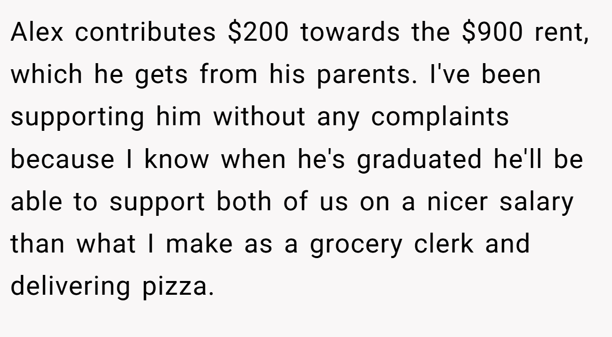 Alex contributes $200 towards the $900 rent, which he gets from his parents. I've been supporting him without any complaints because I know when he's graduated he'll be able to support both of us on a nicer salary than what I make as a grocery clerk and delivering pizza.