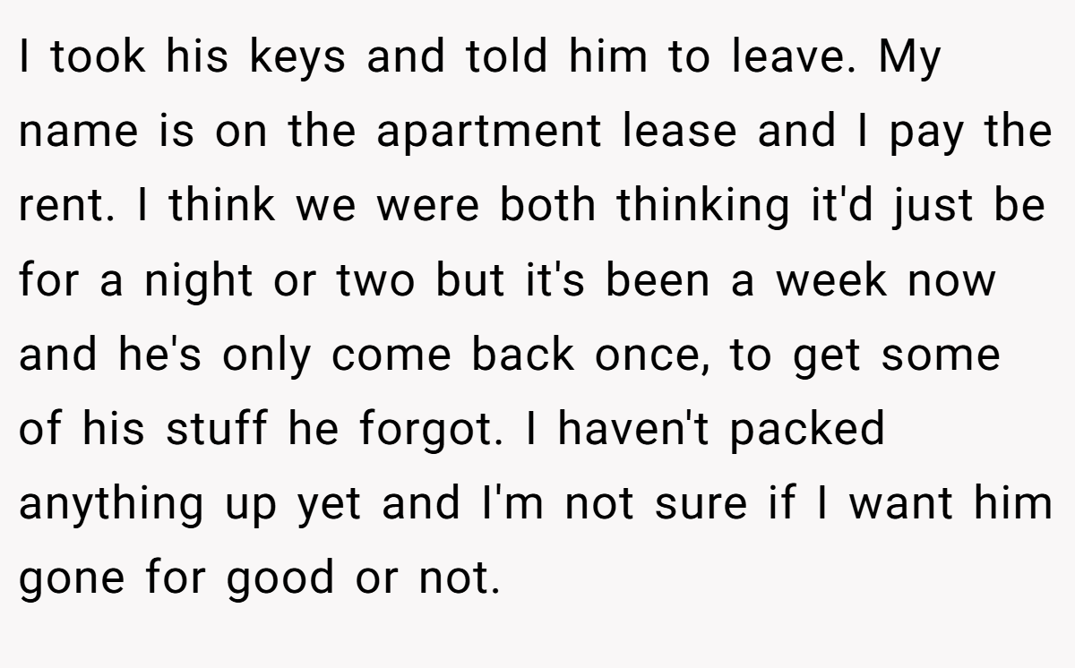 I took his keys and told him to leave. My name is on the apartment lease and I pay the rent. I think we were both thinking it'd just be for a night or two but it's been a week now and he's only come back once, to get some of his stuff he forgot. I haven't packed anything up yet and I'm not sure if I want him gone for good or not.