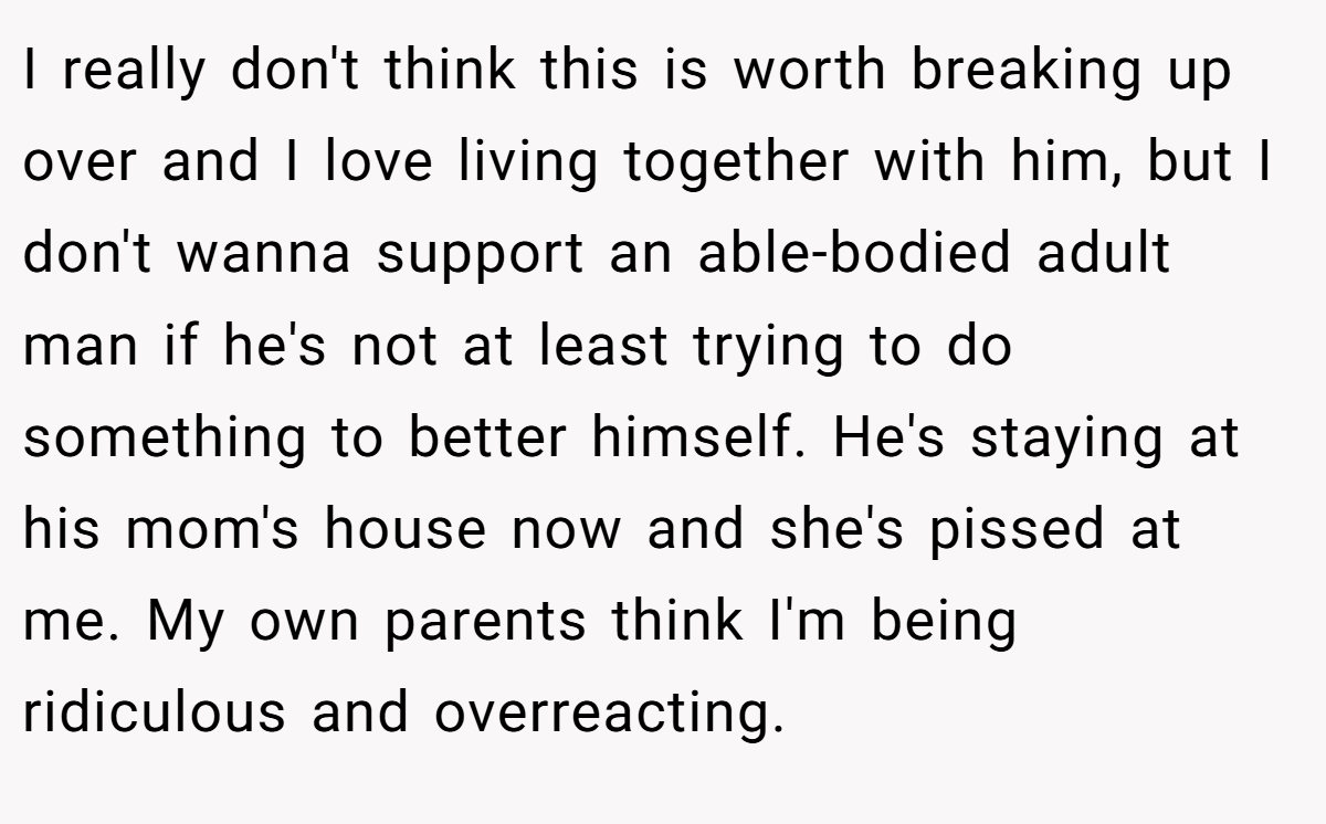 I really don't think this is worth breaking up over and I love living together with him, but I don't wanna support an able-bodied adult man if he's not at least trying to do something to better himself. He's staying at his mom's house now and she's pissed at me. My own parents think I'm being ridiculous and overreacting.