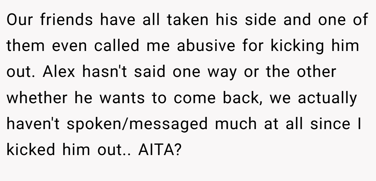Our friends have all taken his side and one of them even called me abusive for kicking him out. Alex hasn't said one way or the other whether he wants to come back, we actually haven't spoken/messaged much at all since I kicked him out.. AITA?
