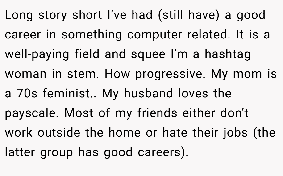 Long story short I’ve had (still have) a good career in something computer related. It is a well-paying field and squee I’m a hashtag woman in stem. How progressive. My mom is a 70s feminist.. My husband loves the payscale. Most of my friends either don’t work outside the home or hate their jobs (the latter group has good careers).
