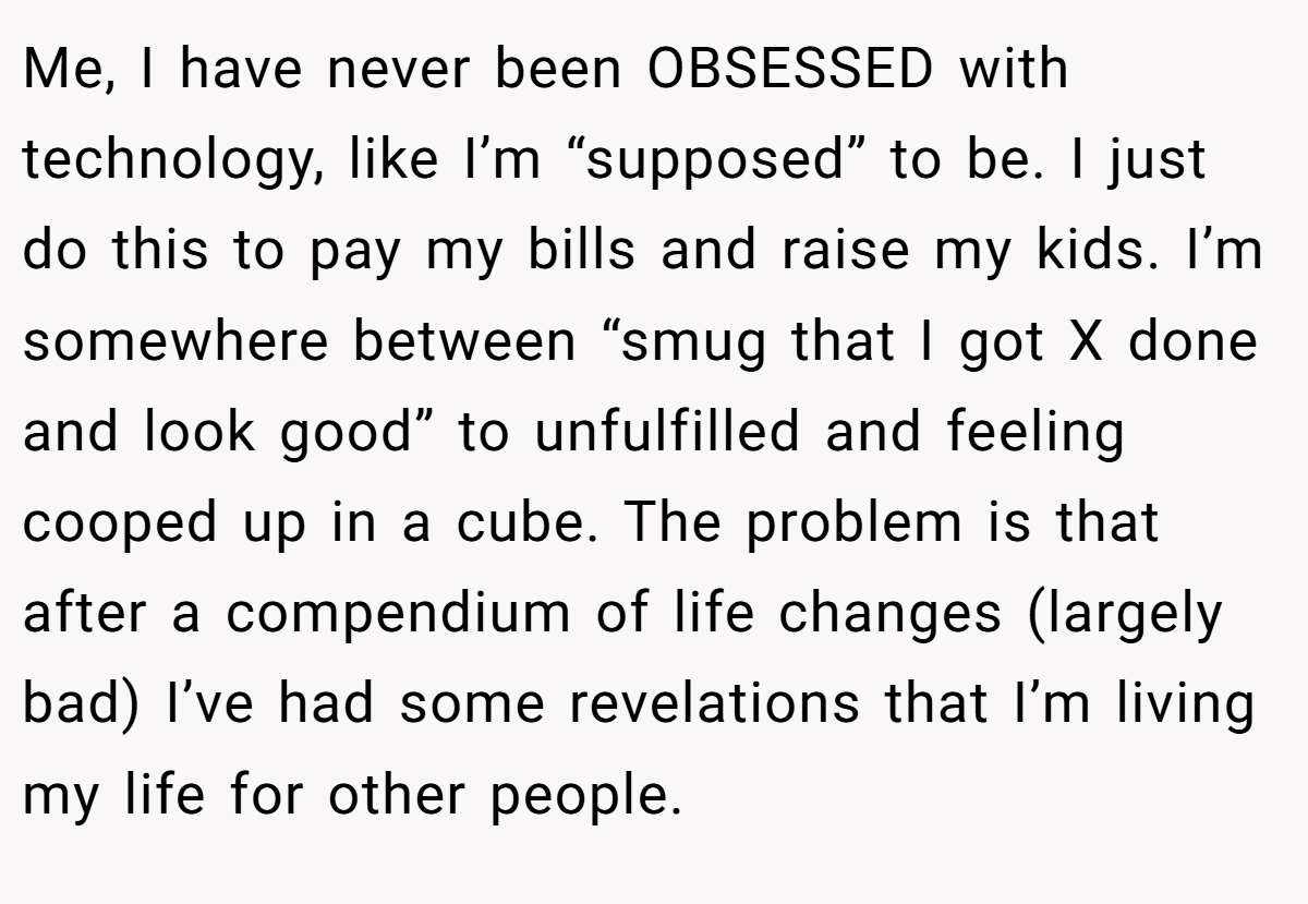 Me, I have never been OBSESSED with technology, like I’m “supposed” to be. I just do this to pay my bills and raise my kids. I’m somewhere between “smug that I got X done and look good” to unfulfilled and feeling cooped up in a cube. The problem is that after a compendium of life changes (largely bad) I’ve had some revelations that I’m living my life for other people.