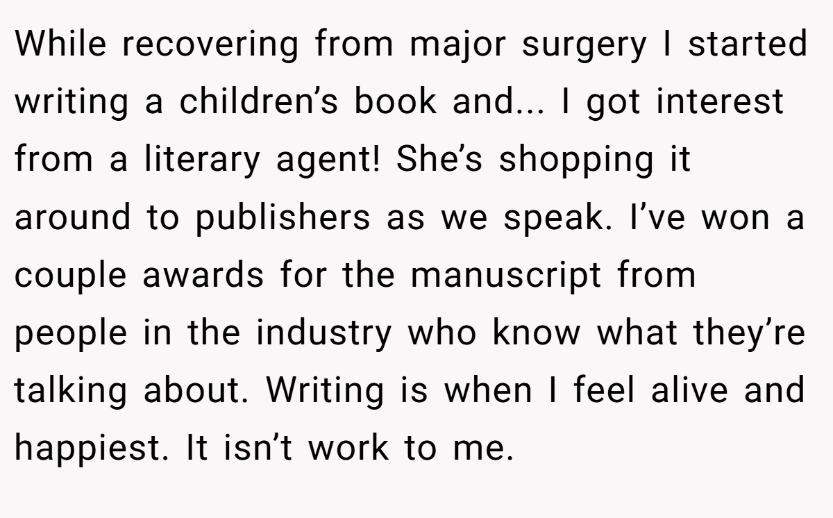 While recovering from major surgery I started writing a children’s book and... I got interest from a literary agent! She’s shopping it around to publishers as we speak. I’ve won a couple awards for the manuscript from people in the industry who know what they’re talking about. Writing is when I feel alive and happiest. It isn’t work to me.