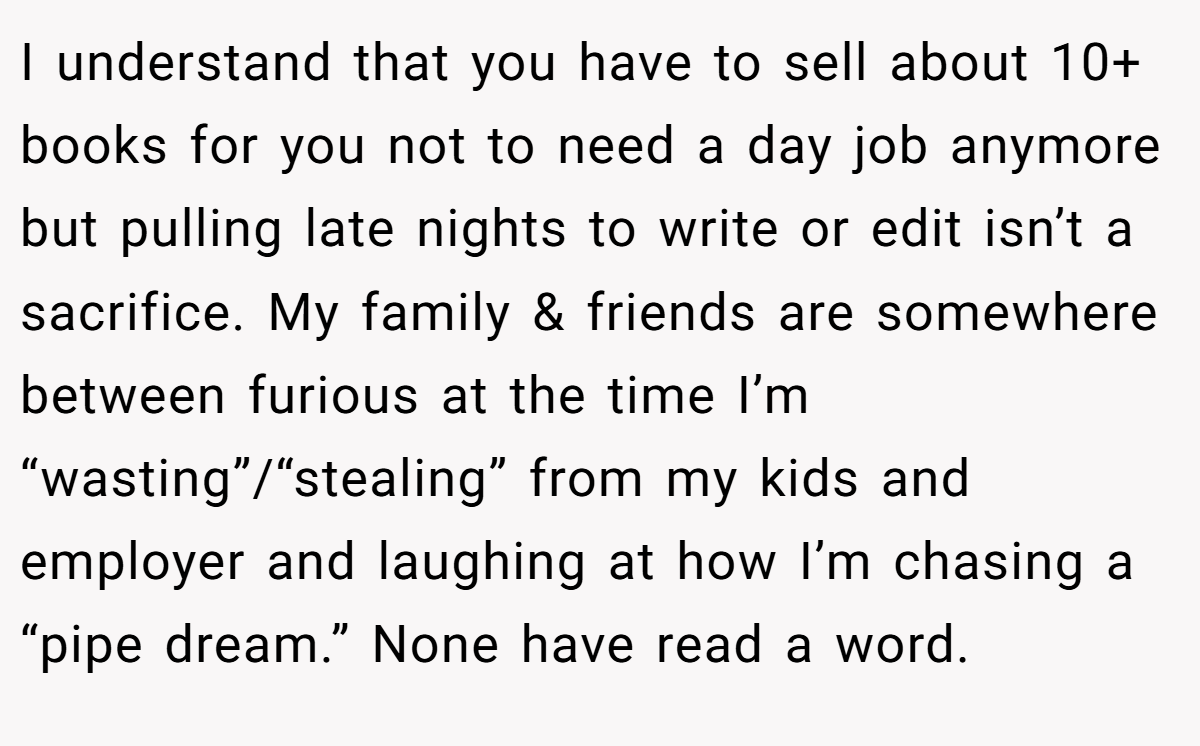 I understand that you have to sell about 10+ books for you not to need a day job anymore but pulling late nights to write or edit isn’t a sacrifice. My family & friends are somewhere between furious at the time I’m “wasting”/“stealing” from my kids and employer and laughing at how I’m chasing a “pipe dream.” None have read a word.