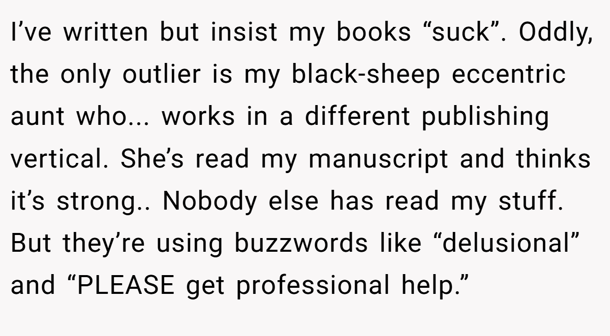 I’ve written but insist my books “suck”. Oddly, the only outlier is my black-sheep eccentric aunt who... works in a different publishing vertical. She’s read my manuscript and thinks it’s strong.. Nobody else has read my stuff. But they’re using buzzwords like “delusional” and “PLEASE get professional help.”