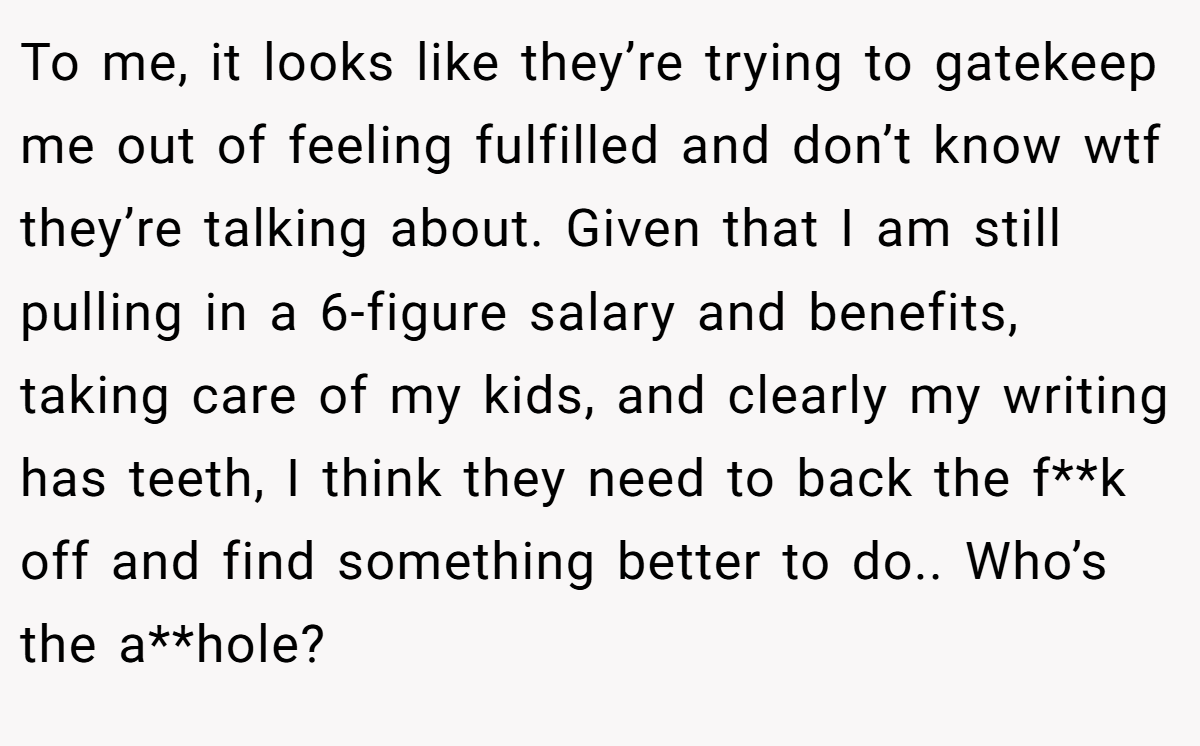 To me, it looks like they’re trying to gatekeep me out of feeling fulfilled and don’t know wtf they’re talking about. Given that I am still pulling in a 6-figure salary and benefits, taking care of my kids, and clearly my writing has teeth, I think they need to back the f**k off and find something better to do.. Who’s the a**hole?