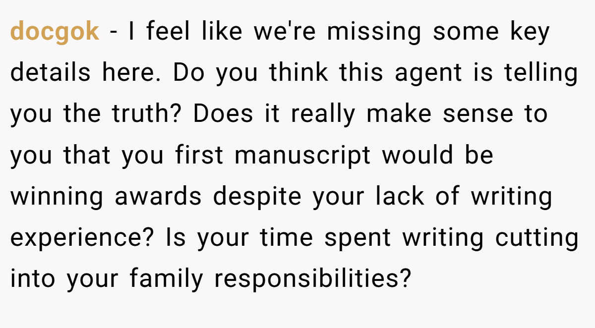 docgok − I feel like we're missing some key details here. Do you think this agent is telling you the truth? Does it really make sense to you that you first manuscript would be winning awards despite your lack of writing experience? Is your time spent writing cutting into your family responsibilities?