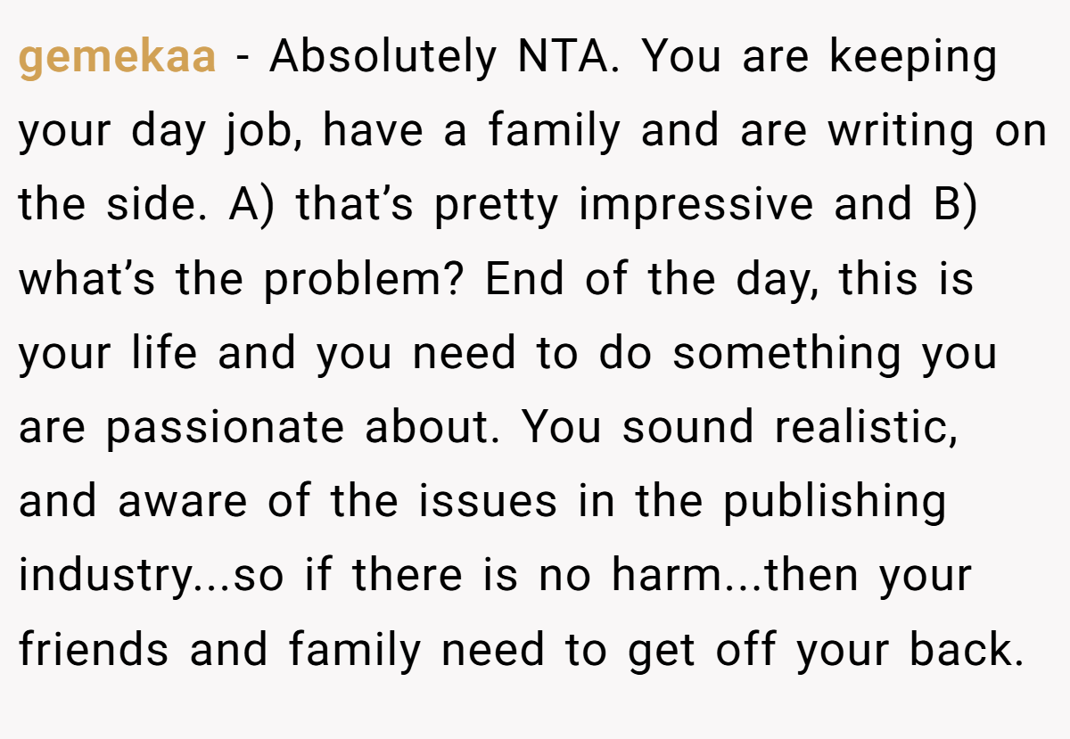 gemekaa − Absolutely NTA. You are keeping your day job, have a family and are writing on the side. A) that’s pretty impressive and B) what’s the problem? End of the day, this is your life and you need to do something you are passionate about. You sound realistic, and aware of the issues in the publishing industry...so if there is no harm...then your friends and family need to get off your back.