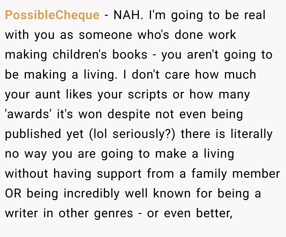 PossibleCheque − NAH. I'm going to be real with you as someone who's done work making children's books - you aren't going to be making a living. I don't care how much your aunt likes your scripts or how many 'awards' it's won despite not even being published yet (lol seriously?) there is literally no way you are going to make a living without having support from a family member OR being incredibly well known for being a writer in other genres - or even better,